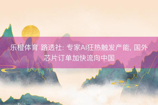 乐橙体育 路透社: 专家AI狂热触发产能， 国外芯片订单加快流向中国