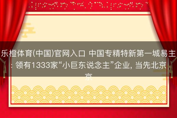 乐橙体育(中国)官网入口 中国专精特新第一城易主: 领有1333家“小巨东说念主”企业， 当先北京
