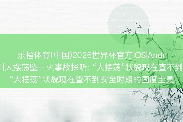 乐橙体育(中国)2026世界杯官方IOS|Android手机app下载 四川大摆荡坠一火事故探听: “大摆荡”状貌现在查不到安全时期的国度圭臬