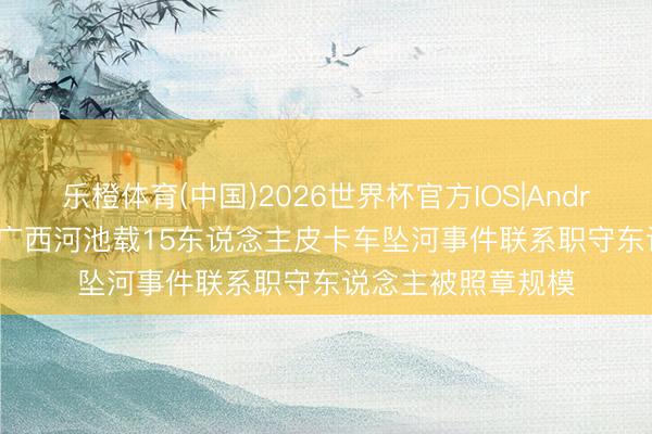 乐橙体育(中国)2026世界杯官方IOS|Android手机app下载 广西河池载15东说念主皮卡车坠河事件联系职守东说念主被照章规模