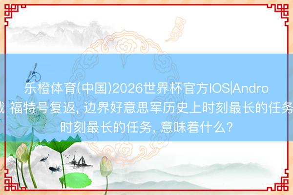 乐橙体育(中国)2026世界杯官方IOS|Android手机app下载 福特号复返， 边界好意思军历史上时刻最长的任务， 意味着什么?