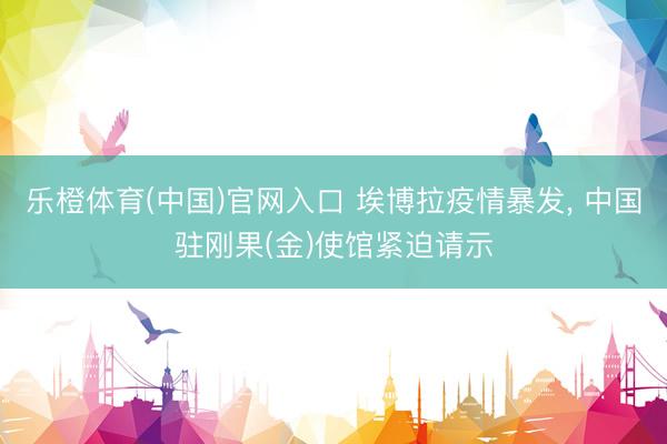 乐橙体育(中国)官网入口 埃博拉疫情暴发， 中国驻刚果(金)使馆紧迫请示