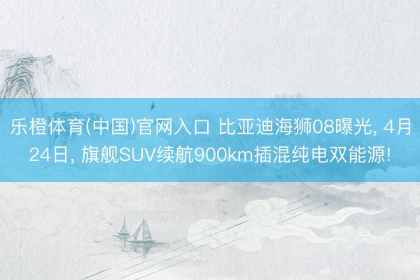 乐橙体育(中国)官网入口 比亚迪海狮08曝光， 4月24日， 旗舰SUV续航900km插混纯电双能源!