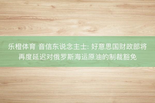乐橙体育 音信东说念主士: 好意思国财政部将再度延迟对俄罗斯海运原油的制裁豁免
