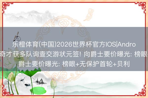 乐橙体育(中国)2026世界杯官方IOS|Android手机app下载 曝奇才获多队询查交游状元签! 向爵士要价曝光: 榜眼+无保护首轮+贝利