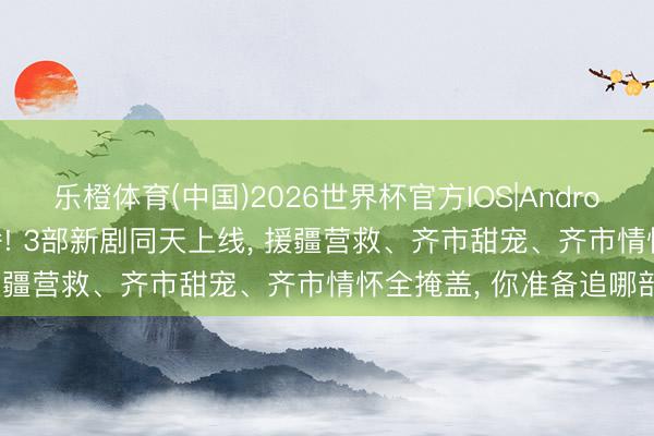 乐橙体育(中国)2026世界杯官方IOS|Android手机app下载 当天开播! 3部新剧同天上线， 援疆营救、齐市甜宠、齐市情怀全掩盖， 你准备追哪部?