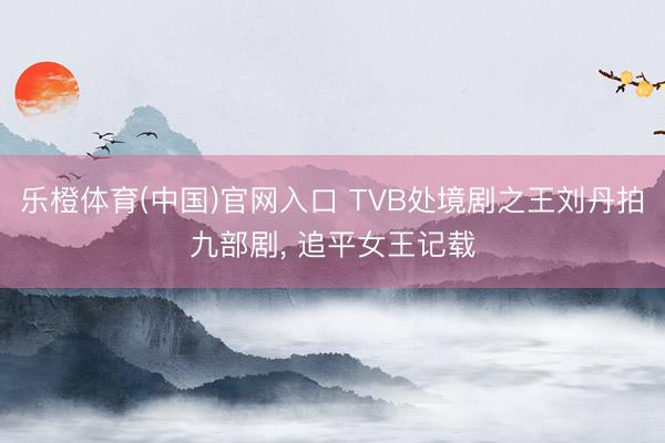 乐橙体育(中国)官网入口 TVB处境剧之王刘丹拍九部剧， 追平女王记载