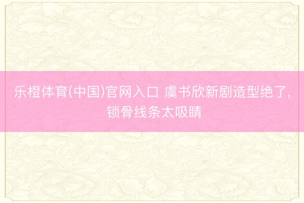 乐橙体育(中国)官网入口 虞书欣新剧造型绝了， 锁骨线条太吸睛