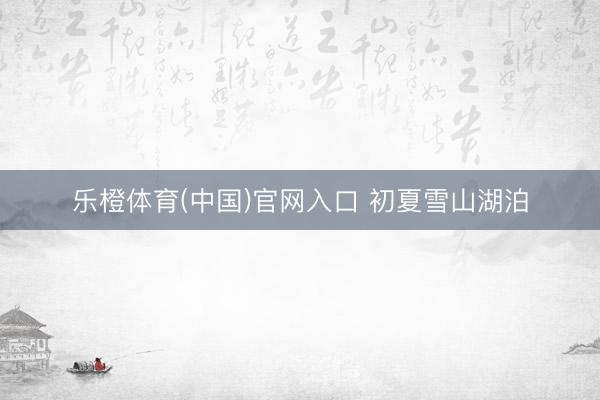 乐橙体育(中国)官网入口 初夏雪山湖泊