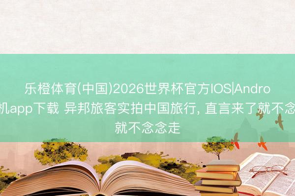 乐橙体育(中国)2026世界杯官方IOS|Android手机app下载 异邦旅客实拍中国旅行， 直言来了就不念念走