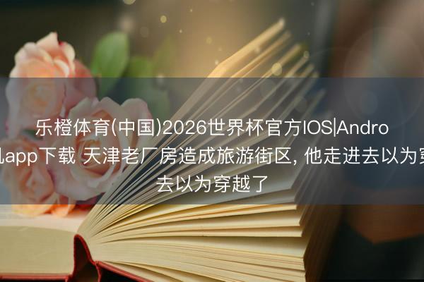乐橙体育(中国)2026世界杯官方IOS|Android手机app下载 天津老厂房造成旅游街区， 他走进去以为穿越了