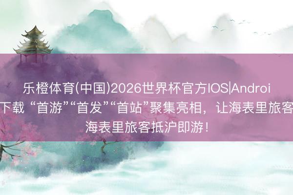 乐橙体育(中国)2026世界杯官方IOS|Android手机app下载 “首游”“首发”“首站”聚集亮相，让海表里旅客抵沪即游！