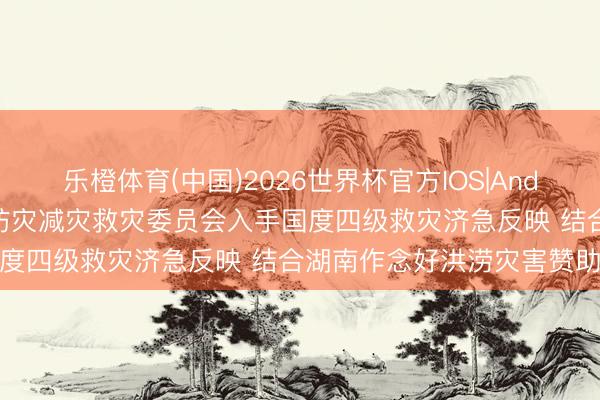 乐橙体育(中国)2026世界杯官方IOS|Android手机app下载 国度防灾减灾救灾委员会入手国度四级救灾济急反映 结合湖南作念好洪涝灾害赞助责任