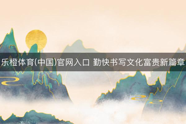 乐橙体育(中国)官网入口 勤快书写文化富贵新篇章