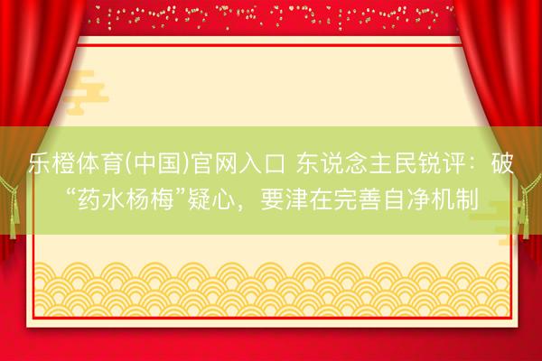 乐橙体育(中国)官网入口 东说念主民锐评：破“药水杨梅”疑心，要津在完善自净机制