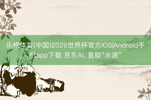 乐橙体育(中国)2026世界杯官方IOS|Android手机app下载 京东AI， 直取“水源”