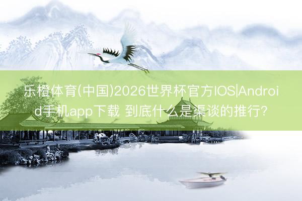 乐橙体育(中国)2026世界杯官方IOS|Android手机app下载 到底什么是渠谈的推行？