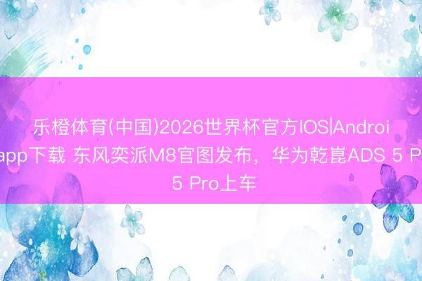 乐橙体育(中国)2026世界杯官方IOS|Android手机app下载 东风奕派M8官图发布，华为乾崑ADS 5 Pro上车