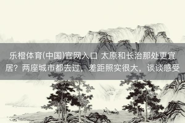 乐橙体育(中国)官网入口 太原和长治那处更宜居？两座城市都去过，差距照实很大，谈谈感受