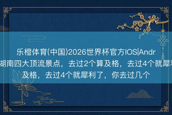 乐橙体育(中国)2026世界杯官方IOS|Android手机app下载 湖南四大顶流景点，去过2个算及格，去过4个就犀利了，你去过几个