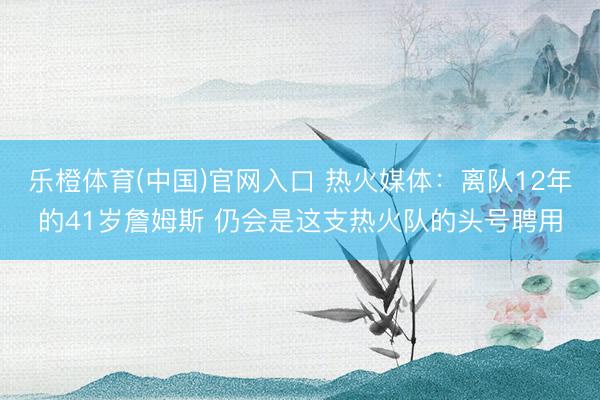 乐橙体育(中国)官网入口 热火媒体：离队12年的41岁詹姆斯 仍会是这支热火队的头号聘用