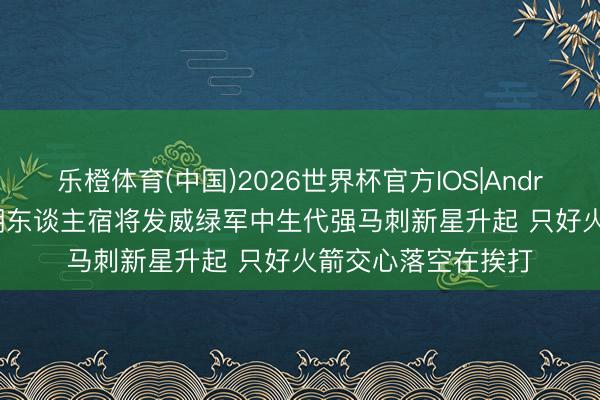 乐橙体育(中国)2026世界杯官方IOS|Android手机app下载 湖东谈主宿将发威绿军中生代强马刺新星升起 只好火箭交心落空在挨打