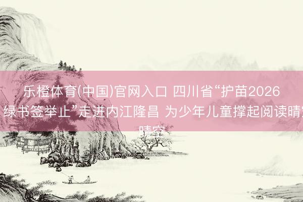 乐橙体育(中国)官网入口 四川省“护苗2026・绿书签举止”走进内江隆昌 为少年儿童撑起阅读晴空