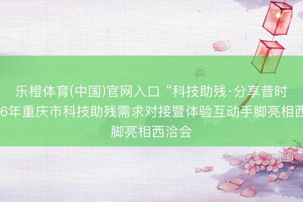 乐橙体育(中国)官网入口 “科技助残·分享昔时”2026年重庆市科技助残需求对接暨体验互动手脚亮相西洽会
