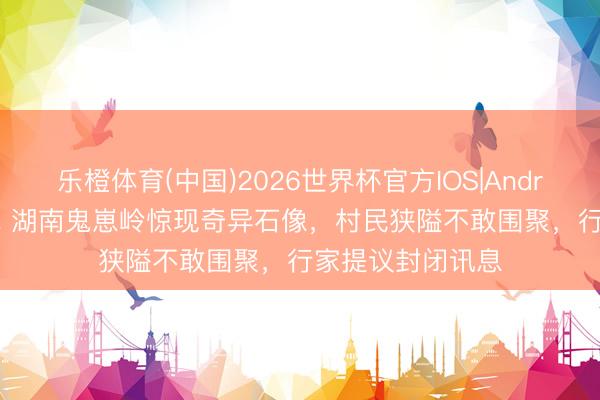 乐橙体育(中国)2026世界杯官方IOS|Android手机app下载 湖南鬼崽岭惊现奇异石像，村民狭隘不敢围聚，行家提议封闭讯息