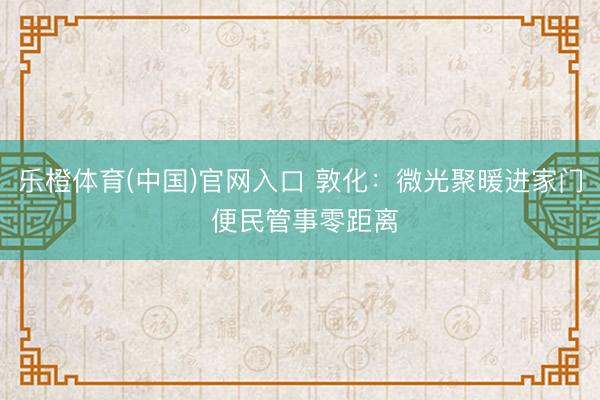 乐橙体育(中国)官网入口 敦化：微光聚暖进家门 便民管事零距离