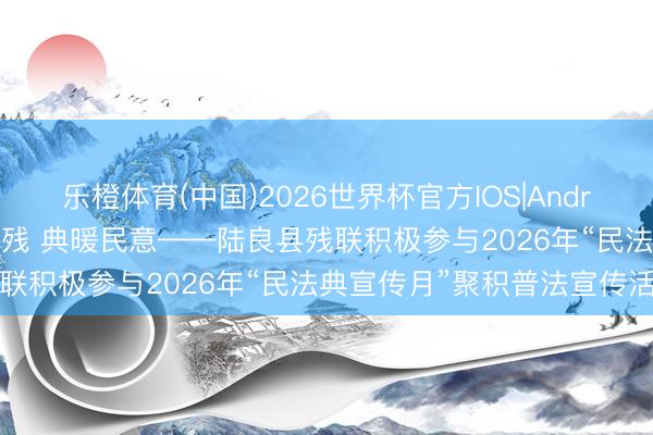 乐橙体育(中国)2026世界杯官方IOS|Android手机app下载 以法护残 典暖民意——陆良县残联积极参与2026年“民法典宣传月”聚积普法宣传活动