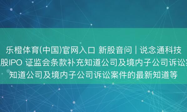 乐橙体育(中国)官网入口 新股音问 | 说念通科技(688208.SH)拟港股IPO 证监会条款补充知道公司及境内子公司诉讼案件的最新知道等