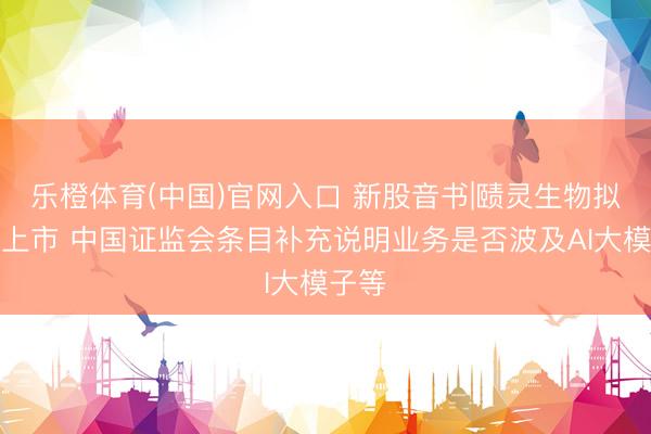 乐橙体育(中国)官网入口 新股音书|赜灵生物拟港股上市 中国证监会条目补充说明业务是否波及AI大模子等