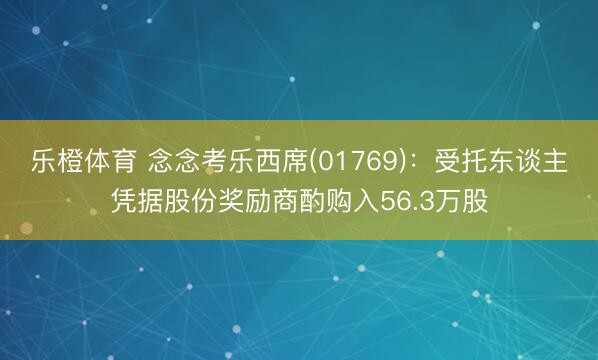 乐橙体育 念念考乐西席(01769)：受托东谈主凭据股份奖励商酌购入56.3万股
