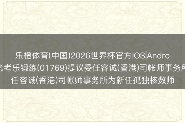 乐橙体育(中国)2026世界杯官方IOS|Android手机app下载 念念考乐锻练(01769)提议委任容诚(香港)司帐师事务所为新任孤独核数师