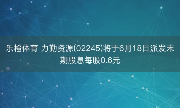 乐橙体育 力勤资源(02245)将于6月18日派发末期股息每股0.6元