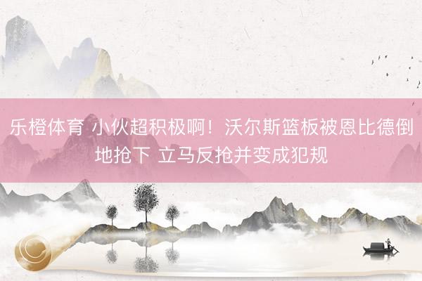 乐橙体育 小伙超积极啊！沃尔斯篮板被恩比德倒地抢下 立马反抢并变成犯规