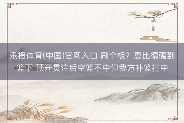 乐橙体育(中国)官网入口 刷个板？恩比德碾到篮下 顶开贯注后空篮不中但我方补篮打中