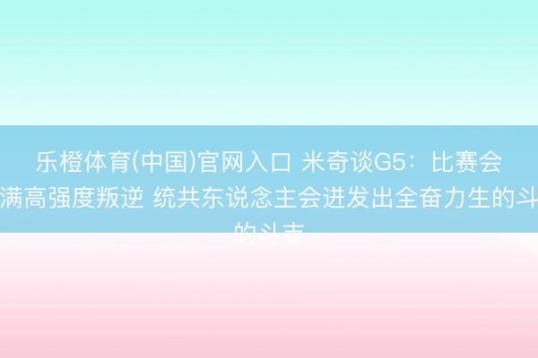 乐橙体育(中国)官网入口 米奇谈G5：比赛会充满高强度叛逆 统共东说念主会迸发出全奋力生的斗志