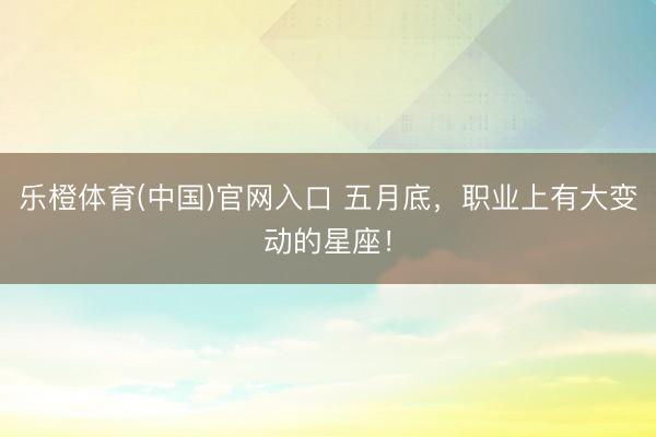 乐橙体育(中国)官网入口 五月底,职业上有大变动的星座!