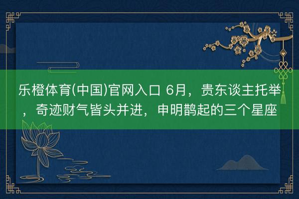 乐橙体育(中国)官网入口 6月，贵东谈主托举，奇迹财气皆头并进，申明鹊起的三个星座