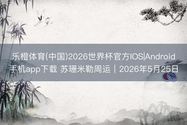 乐橙体育(中国)2026世界杯官方IOS|Android手机app下载 苏珊米勒周运｜2026年5月25日