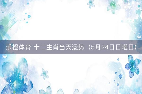乐橙体育 十二生肖当天运势（5月24日日曜日）