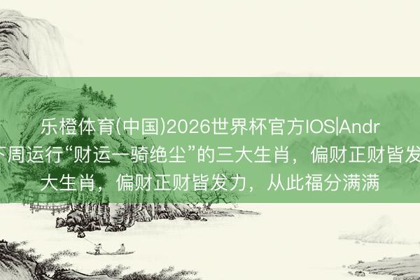 乐橙体育(中国)2026世界杯官方IOS|Android手机app下载 下周运行“财运一骑绝尘”的三大生肖，偏财正财皆发力，从此福分满满