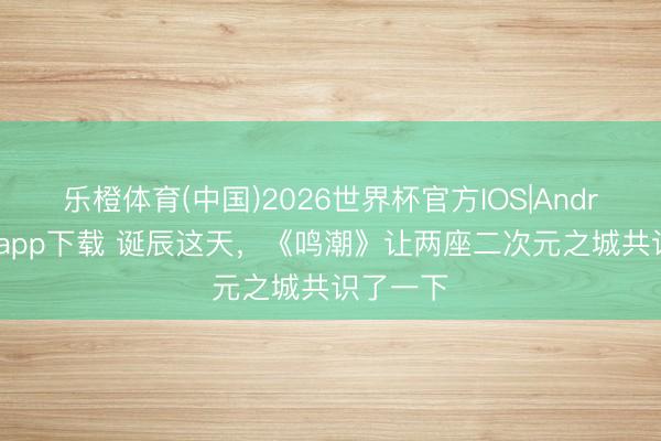 乐橙体育(中国)2026世界杯官方IOS|Android手机app下载 诞辰这天,《鸣潮》让两座二次元之城共识了一下