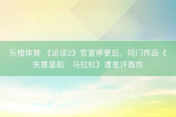 乐橙体育 《运谈2》官宣停更后，同门作品《失意星船：马拉松》遭差评轰炸