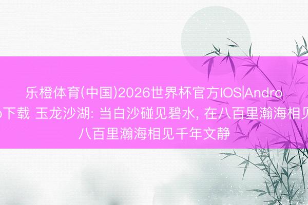 乐橙体育(中国)2026世界杯官方IOS|Android手机app下载 玉龙沙湖: 当白沙碰见碧水, 在八百里瀚海相见千年文静