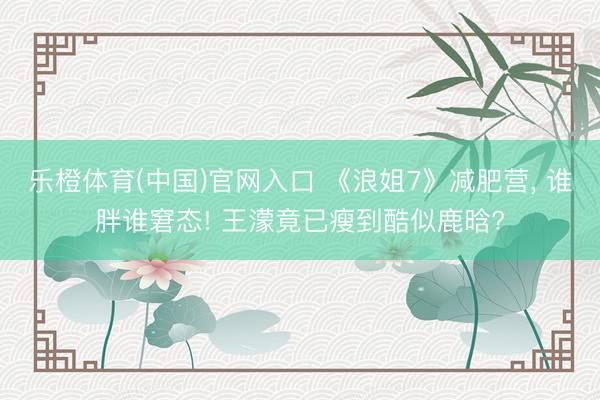 乐橙体育(中国)官网入口 《浪姐7》减肥营， 谁胖谁窘态! 王濛竟已瘦到酷似鹿晗?