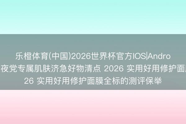 乐橙体育(中国)2026世界杯官方IOS|Android手机app下载 熬夜党专属肌肤济急好物清点 2026 实用好用修护面膜全标的测评保举
