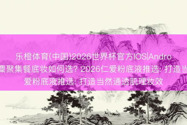 乐橙体育(中国)2026世界杯官方IOS|Android手机app下载 麇聚集餐底妆如何选? 2026仁爱粉底液推选: 打造当然通透肌理妆效